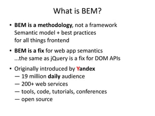 What is BEM? 
● BEM is a methodology, not a framework 
Semantic model + best practices 
for all things frontend 
● BEM is a fix for web app semantics 
...the same as jQuery is a fix for DOM APIs 
● Originally introduced by Yandex 
— 19 million daily audience 
— 200+ web services 
— tools, code, tutorials, conferences 
— open source 
 