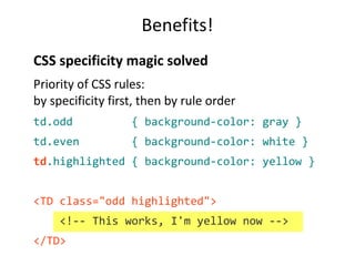 Benefits!
CSS specificity magic solved
Priority of CSS rules:
by specificity first, then by rule order
td.odd { background-color: gray }
td.even { background-color: white }
td.highlighted { background-color: yellow }
<TD class="odd highlighted">
<!-- This works, I'm yellow now -->
</TD>
 