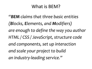 What is BEM?
“BEM claims that three basic entities
(Blocks, Elements, and Modifiers)
are enough to define the way you author
HTML / CSS / JavaScript, structure code
and components, set up interaction
and scale your project to build
an industry-leading service.”
 