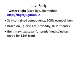 JavaScript
Twitter Flight (used by Deltamethod)
http://flightjs.github.io
● Self-contained components, 100% event-driven
● Based on jQuery; AMD-friendly; BEM-friendly
● Built-in syntax sugar for predefined selectors
(good for BEM tree)
● [Shameless self-promo] Try Flight with Reggirt:
http://github.com/ingdir/reggirt
jQuery plugin that emulates event capturing
(opposite of event bubbling)
 