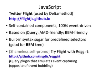 JavaScript
Twitter Flight (used by Deltamethod)
http://flightjs.github.io
● Self-contained components, 100% event-driven
● Based on jQuery; AMD-friendly; BEM-friendly
● Built-in syntax sugar for predefined selectors
(good for BEM tree)
● [Shameless self-promo] Try Flight with Reggirt:
http://github.com/ingdir/reggirt
jQuery plugin that emulates event capturing
(opposite of event bubbling)
 