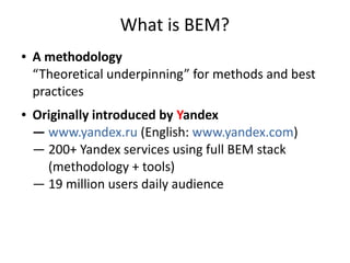 What is BEM?
● A methodology
“Theoretical underpinning” for methods and best
practices
● Originally introduced by Yandex
— www.yandex.ru (English: www.yandex.com)
— 200+ Yandex services using full BEM stack
(methodology + tools)
— 19 million users daily audience
 