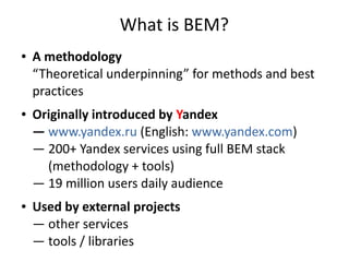 What is BEM?
● A methodology
“Theoretical underpinning” for methods and best
practices
● Originally introduced by Yandex
— www.yandex.ru (English: www.yandex.com)
— 200+ Yandex services using full BEM stack
(methodology + tools)
— 19 million users daily audience
● Used by external projects
— other services
— tools / libraries
 