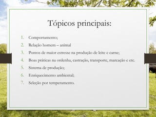 Tópicos principais:
1. Comportamento;
2. Relação homem – animal
3. Pontos de maior estresse na produção de leite e carne;
4. Boas práticas na ordenha, castração, transporte, marcação e etc.
5. Sistema de produção;
6. Enriquecimento ambiental;
7. Seleção por temperamento.
 