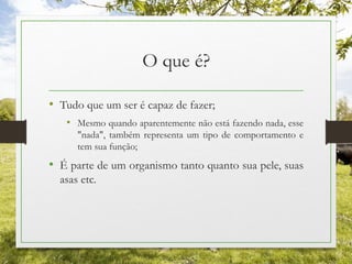 O que é?
• Tudo que um ser é capaz de fazer;
• Mesmo quando aparentemente não está fazendo nada, esse
"nada", também representa um tipo de comportamento e
tem sua função;
• É parte de um organismo tanto quanto sua pele, suas
asas etc.
 