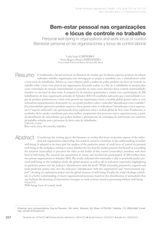 Revista Psicologia: Organizações e Trabalho, 15(3), jul-set 2015, pp. 257-270
ISSN 1984-6657 • doi: 10.17652/rpot/2015.3.599
Recebido em: 07/04/2015• Primeira decisão editorial em: 28/04/2015• Versão final em: 10/05/2015 • Aceito em: 30/05/2015
Bem-estar pessoal nas organizações
e lócus de controle no trabalho
Personal well-being in organizations and work locus of control
Bienestar personal en las organizaciones y locus de control laboral
Laila Leite CARNEIRO1
Sônia Regina Pereira FERNANDES
Universidade Federal da Bahia, Salvador, BA, Brasil
Considerando a lacuna existente na literatura de estudos que focalizem aspectos positivos da relação
indivíduo-trabalho-organização, esta investigação se propôs a contribuir com o entendimento sobre
o bem-estar do trabalhador. Adotou-se como objetivo geral a análise do poder preditivo do lócus de controle no
trabalho sobre o bem-estar pessoal nas organizações, buscando avaliar se o fato de o trabalhador se autoperceber
como controlador da situação (internalidade) ou perceber ao outro como detentor desse controle (externalidade)
interfere no seu nível de bem-estar. A pesquisa foi de natureza quantitativa e contou com a participação de 200
trabalhadores de duas organizações privadas de Salvador (BA). Os resultados indicaram que a internalidade é ca-
paz de predizer positivamente o bem-estar pessoal nas organizações (tanto a medida global quanto todos os seus
indicadores separadamente),destacando-se o seu poder preditivo sobre o indicador “identificação com o trabalho”.
Já a externalidade apresentou predição negativa e fraca,apenas sobre os indicadores “identificação com a organiza-
ção”e “suporte ambiental”, não apresentando força explicativa sobre a medida global do bem-estar. Finalmente, os
resultados deste estudo contribuem para uma melhor compreensão dos processos micro-organizacionais, a partir
da identificação de antecedentes que podem facilitar o planejamento de estratégias de intervenção nos contextos
de trabalho voltadas para a promoção do bem-estar do trabalhador.
Palavras-chave:
Bem-estar; lócus de controle; trabalho.
Considering the existing gap in the literature on studies that focus on positive aspects of the indi­vi­
dual-job-organization relationship, this research aimed to contribute to the understanding of worker
well-being. It adopted as its main goal the analysis of the predictive power of work locus of control on personal
well-being in the workplace, seeking to assess whether the fact that the worker perceives his/herself as controlling
the situation (internality) or perceives the other as the holder of this control (externality), interferes with their
level of well-being. The research was quantitative in nature and involved the participation of 200 workers from
two private organizations in Salvador (BA).The results indicated that internality is able to positively predict per-
sonal well-being in the workplace (both the global measure as well as all its indicators separately), highlighting
its predictive power over the indicator “identification with the work”. While externality presented a negative and
weak predictive power, only over the indicators “identification with the organization” and “environmental sup-
port”, showing no explanatory power over the global measure of well-being. Finally, the study’s findings contrib-
ute to a better understanding of micro-organizational processes, based on the identification of antecedents that
can facilitate the planning of intervention strategies in work contexts aimed at promoting workers’ well-being.
Keywords:
Well-being; locus of control; work.
1
	 Endereço para correspondência: Rua do Rouxinol, 104, Imbuí, Salvador, BA, Brasil. 41720-052. Telefone: (71) 9990-6488. E-mail:
laila_carneiro@hotmail.com
257
Resumo
Abstract
 