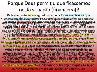 Porque Deus permitiu que ficássemos nesta situação (financeira)?Os homens são livres segundo a carne; e todas as coisas de que necessitam lhes são dadas. E são livres para escolher a liberdade e a vida eterna por meio do grande Mediador de todos os homens, ou para escolherem o cativeiro e a morte, de acordo com o cativeiro e o poder do diabo; pois ele procura tornar todos os homens tão miseráveis como ele próprio. E agora, meus filhos, gostaria que confiásseis no grande Mediador e désseis ouvidos a seus grandes mandamentos; e que fôsseis fiéis a suas palavras e escolhêsseis a vida eterna, conforme a vontade do seu Santo Espírito. E que não escolhêsseis a morte eterna, conforme a vontade da carne e o mal que nela há, que dá ao espírito do diabo poder para escravizar, para levar-vos ao inferno, a fim de reinar sobre vós em seu próprio reino. Disse-vos estas poucas palavras, meus filhos, nos últimos dias de minha provação; e eu escolhi a boa parte, de acordo com as palavras do profeta. E não tenho outro objetivo que não seja o eterno bem-estar de vossa alma. Amém. (2 Néfi 2:27-30)Os homens são livres segundo a carne; e todas as coisas de que necessitam lhes são dadas. E são livres para escolher a liberdade e a vida eterna por meio do grande Mediador de todos os homens, ou para escolherem o cativeiro e a morte, de acordo com o cativeiro e o poder do diabo; pois ele procura tornar todos os homens tão miseráveis como ele próprio. E agora, meus filhos, gostaria que confiásseis no grande Mediador e désseis ouvidos a seus grandes mandamentos; e que fôsseis fiéis a suas palavras e escolhêsseis a vida eterna, conforme a vontade do seu Santo Espírito. E que não escolhêsseis a morte eterna, conforme a vontade da carne e o mal que nela há, que dá ao espírito do diabo poder para escravizar, para levar-vos ao inferno, a fim de reinar sobre vós em seu próprio reino. Disse-vos estas poucas palavras, meus filhos, nos últimos dias de minha provação; e eu escolhi a boa parte, de acordo com as palavras do profeta. E não tenho outro objetivo que não seja o eterno bem-estar de vossa alma. Amém. (2 Néfi 2:27-30)Meu povo deve ser provado em todas as coisas a fim de preparar-se para receber a glória que tenho para ele, sim, a glória de Sião; e quem não suporta correção não é digno do meu reino. (D&C 136:31)Foram vagarosos em atender à voz do Senhor seu Deus; portanto o Senhor seu Deus é vagaroso em atender a suas orações, em responder-lhes no dia de suas tribulações. (D&C 107:7)Porque foi por terdes sido afastados e desprezados por vossos irmãos, devido a vossa extrema pobreza, que haveis humilhado vosso coração; porque fostes obrigados a vos humilhardes. E agora, porque fostes compelidos a ser humildes, benditos sois; porque o homem, às vezes, se é compelido a humilhar-se, procura o arrependimento; e certamente quem se arrepender encontrará misericórdia. (Alma 32:12-13)PecadoNão ouvir os profetasNão administrar os recursosEmergênciasOutros motivos