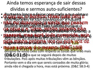 Ainda temos esperança de sair dessas dívidas e sermos auto-suficientes?Portanto lança a foice com toda a tua alma e teus pecados te são perdoados; e haverá muitos feixes sobre tuas costas, porque o trabalhador é digno de seu salário. Portanto a tua família viverá. (D&C 31:5)Aos homens é isso impossível, mas a Deus tudo é possível. (Mateus 19:26)Eis que ele envia um convite a todos os homens, pois os braços de misericórdia lhes estão estendidos e ele diz: Arrependei-vos e receber-vos-ei. (Alma 5:33)É preciso haver esperança (...) E se não tendes esperança, deveis estar em desespero; e o desespero vem por causa da iniqüidade. (Morôni 10:20, 22)Por agora não podeis, com vossos olhos naturais, ver o desígnio de vosso Deus com respeito às coisas que virão mais tarde nem a glória que se seguirá depois de muitas tribulações. Pois após muitas tribulações vêm as bênçãos. Portanto vem o dia em que sereis coroados de muita glória; ainda não é chegada a hora, mas está próxima. (D&C 58:3-4)O que eu, o Senhor, disse está dito e não me desculpo; e ainda que passem os céus e a Terra, minha palavra não passará, mas será toda cumprida, seja pela minha própria voz ou pela voz de meus servos, é o mesmo. (D&C 1:38)Portanto [trabalhem] com toda a tua alma e [tuas dívidas] te [serão perdoadas]; e haverá [muitas bênçãos] sobre tuas costas, porque o trabalhador é digno de seu salário. Portanto a tua família viverá [financeiramente bem]. (D&C 31:5)Como mudar a situação e se livrar das dívidas?Crede no SENHOR vosso Deus, e estareis seguros; crede nos seus profetas, e prosperareis. (2 Crônicas 20:20)