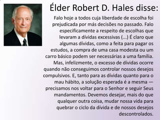 Élder Robert D. Hales:Precisamos lembrar-nos de que o adversário nos conhece extremamente bem. Ele sabe onde, quando e como nos tentar. Se formos obedientes aos sussurros do Espírito Santo, poderemos aprender a reconhecer as tentações do adversário. Antes de cedermos às tentações, precisamos aprender a dizer com resolução inflexível: “Para trás de mim, Satanás” (Mateus 16:23).Nosso sucesso nunca é medido pela força com que somos tentados, mas sim pela fé com que reagimos. Precisamos pedir a ajuda de nosso Pai Celestial e procurar forças por meio da Expiação de Seu Filho, Jesus Cristo. Tanto nas coisas temporais como nas espirituais, obter Sua ajuda divina nos capacita a tornar-nos provedores previdentes para nós mesmos e para os outros.