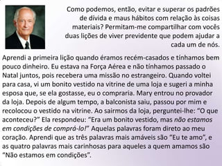 Élder Robert D. Hales:Essas duas lições são a essência do viver previdente. Quando se apresenta a oportunidade de comprar, consumir ou de nos dedicarmos a coisas e atividades mundanas, precisamos aprender a dizer um ao outro: “Não estamos em condições, embora o queiramos!” ou “Estamos em condições, mas não precisamos disso — e nem ao menos queremos isso!”Presto meu testemunho especial de que, por meio da Expiação, Ele sobrepujou todas as coisas. Que cada um de nós também possa vencer as tentações do mundo, achegando-se ao Senhor e tornando-se provedor previdente, temporal e espiritualmente, de si mesmo e de outros, é minha humilde oração. Em nome de Jesus Cristo. Amém.