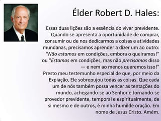 Passos:Dízimo. (Malaquias 3:8-11)Reunir a família e fazer um conselho (Moisés 5:1, Jacó 5:61)Fazer um orçamento (D&C 88:119)Não fazer dívidas (Mosias 4:28) Jejuar e orar (Mateus 17:21)Trabalhar duro, e pagar os devedores (Provérbios 21:25)Não desanimar. Perseverar. (Hebreus 6:15)Armazenamento(3 Néfi 4:4, 16-21)Agradecer(D&C 59:21)