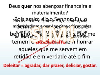 Deus quer nos abençoar financeira e materialmente?Pois assim diz o Senhor: Eu, o Senhor, sou misericordioso e benigno para com aqueles que me temem e deleito-me em honrar aqueles que me servem em retidão e em verdade até o fim.Pois assim diz o Senhor: Eu, o Senhor, sou misericordioso e benigno para com aqueles que me temem e deleito-me em honrar aqueles que me servem em retidão e em verdade até o fim.SIM!Deleitar = agradar, dar prazer, deliciar, gostar.