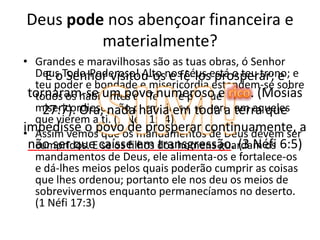 Deus pode nos abençoar financeira e materialmente?Grandes e maravilhosas são as tuas obras, ó Senhor Deus Todo-Poderoso! Alto nos céus está o teu trono; e teu poder e bondade e misericórdia estendem-se sobre todos os habitantes da Terra; e porque és misericordioso, não permitirás que pereçam aqueles que vierem a ti. (1 Néfi 1:14)Assim vemos que os mandamentos de Deus devem ser cumpridos. E se os filhos dos homens guardam os mandamentos de Deus, ele alimenta-os e fortalece-os e dá-lhes meios pelos quais poderão cumprir as coisas que lhes ordenou; portanto ele nos deu os meios de sobrevivermos enquanto permanecíamos no deserto. (1 Néfi 17:3)SIM!E o Senhor visitou-os e fê-los prosperar; e tornaram-se um povo numeroso e rico. (Mosias 27:7). Ora, nada havia em toda a terra que impedisse o povo de prosperar continuamente, a não ser que caísse em transgressão. (3 Néfi 6:5)