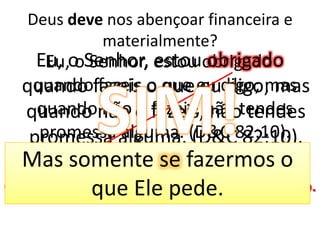 Deus deve nos abençoar financeira e materialmente?Eu, o Senhor, estou obrigado quando fazeis o que eu digo; mas quando não o fazeis, não tendes promessa alguma. (D&C 82:10).Eu, o Senhor, estou obrigado quando fazeis o que eu digo; mas quando não o fazeis, não tendes promessa alguma. (D&C 82:10).SIM!Mas somente se fazermos o que Ele pede.Obrigado = necessário, forçado, coagido, sujeito.