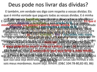 Deus pode nos livrar das dívidas?E também, em verdade vos digo com respeito a vossas dívidas: Eis que é minha vontade que pagueis todas as vossas dívidas. E é minha vontade que vos humilheis perante mim e alcanceis essa bênção por vossa diligência e humildade e pela oração da fé. E se fordes diligentes e humildes e exercitardes a oração da fé, eis que abrandarei o coração de vossos credores até eu vos enviar meios para liberar-vos. (...) E se fordes humildes e fiéis e invocardes meu nome, eis que vos darei a vitória (...) Faço-vos a promessa de que desta vez sereis libertados de vossa escravidão. Dou-vos permissão esta vez; e eis que, se fizerdes as coisas que vos mostrei, segundo meus mandamentos, o Mestre não consentirá que sua casa seja destruída, pois todas essas coisas são minhas e vós sois meus mordomos. Assim seja. Amém. (D&C 104:78-80,82-83, 86)E por vossa causa repreenderei o devorador e ele não destruirá os frutos da vossa terra; nem a vossa videira derrubará antes do tempo o seu fruto nos campos, diz o Senhor dos Exércitos. (3 Néfi 24:11) Eu, o Senhor, estendi os céus e formei a Terra, obra de minhas mãos; e todas as coisas que neles há são minhas. E é meu propósito suprir a meus santos, pois todas as coisas são minhas. Mas é necessário que seja feito a meu modo; (...) Pois a Terra está repleta e há bastante e de sobra (D&C 104:14-17)SIM!E também, em verdade vos digo com respeito a vossas dívidas: Eis que é minha vontade que pagueis todas as vossas dívidas. E é minha vontade que vos humilheis perante mim e alcanceis essa bênção por vossa diligência e humildade e pela oração da fé. E se fordes diligentes e humildes e exercitardes a oração da fé, eis que abrandarei o coração de vossos credores até eu vos enviar meios para liberar-vos. (...) E se fordes humildes e fiéis e invocardes meu nome, eis que vos darei a vitória (...) Faço-vos a promessa de que desta vez sereis libertados de vossa escravidão. Dou-vos permissão esta vez; e eis que, se fizerdes as coisas que vos mostrei, segundo meus mandamentos, o Mestre não consentirá que sua casa seja destruída, pois todas essas coisas são minhas e vós sois meus mordomos. Assim seja. Amém. (D&C 104:78-80,82-83, 86)