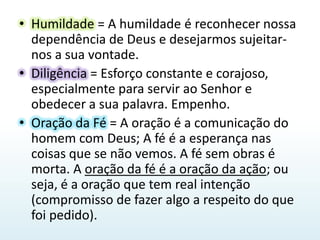 Humildade = A humildade é reconhecer nossa dependência de Deus e desejarmos sujeitar-nos a sua vontade.Diligência = Esforço constante e corajoso, especialmente para servir ao Senhor e obedecer a sua palavra. Empenho.Oração da Fé = A oração é a comunicação do homem com Deus; A fé é a esperança nas coisas que se não vemos. A fé sem obras é morta. A oração da fé é a oração da ação; ou seja, é a oração que tem real intenção (compromisso de fazer algo a respeito do que foi pedido).