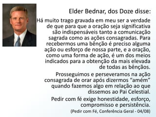 Elder Bednar, dos Doze disse:Há muito trago gravada em meu ser a verdade de que para que a oração seja significativa são indispensáveis tanto a comunicação sagrada como as ações consagradas. Para recebermos uma bênção é preciso alguma ação ou esforço de nossa parte, e a oração, como uma forma de ação, é um dos meios indicados para a obtenção da mais elevada de todas as bênçãos.Prosseguimos e perseveramos na ação consagrada de orar após dizermos “amém” quando fazemos algo em relação ao que dissemos ao Pai Celestial.Pedir com fé exige honestidade, esforço, compromisso e persistência.(Pedir com Fé, Conferência Geral - 04/08)