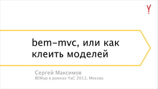 bem-mvc, или как
клеить моделей
Сергей Максимов
BEMup в рамках YaC 2013, Москва

 