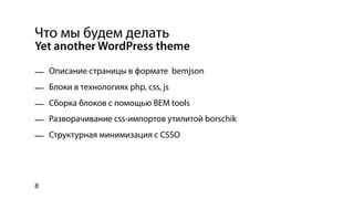 Что мы будем делать
Yet another WordPress theme

— Описание страницы в формате bemjson
— Блоки в технологиях php, css, js
— Сборка блоков с помощью BEM tools
— Разворачивание css-импортов утилитой borschik
— Структурная минимизация с CSSO




8
 
