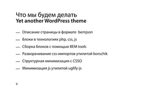 Что мы будем делать
Yet another WordPress theme

— Описание страницы в формате bemjson
— Блоки в технологиях php, css, js
— Сборка блоков с помощью BEM tools
— Разворачивание css-импортов утилитой borschik
— Структурная минимизация с CSSO
— Минимизация js утилитой uglify-js


9
 