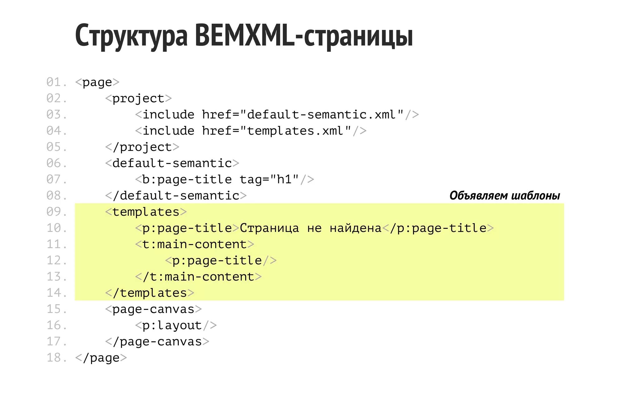 Структура BEMXML-страницы
01. <page>
02.
<project>
03.
<include href="default-semantic.xml"/>
04.
<include href="templates.xml"/>
05.
</project>
06.
<default-semantic>
07.
<b:page-title tag="h1"/>
08.
</default-semantic>
Объявляем шаблоны
09.
<templates>
10.
<p:page-title>Страница не найдена</p:page-title>
11.
<t:main-content>
12.
<p:page-title/>
13.
</t:main-content>
14.
</templates>
15.
<page-canvas>
16.
<p:layout/>
17.
</page-canvas>
18. </page>

 
