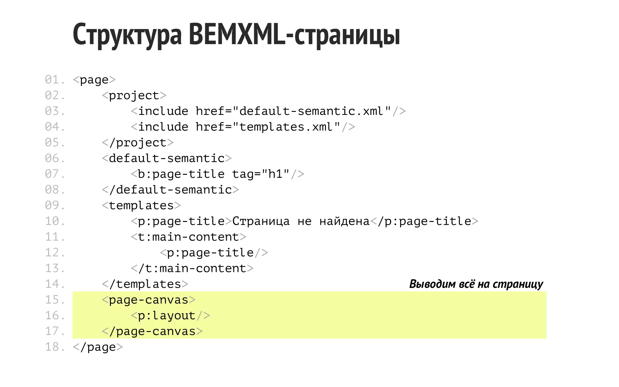 Структура BEMXML-страницы
01. <page>
02.
<project>
03.
<include href="default-semantic.xml"/>
04.
<include href="templates.xml"/>
05.
</project>
06.
<default-semantic>
07.
<b:page-title tag="h1"/>
08.
</default-semantic>
09.
<templates>
10.
<p:page-title>Страница не найдена</p:page-title>
11.
<t:main-content>
12.
<p:page-title/>
13.
</t:main-content>
14.
</templates>
Выводим всё на страницу
15.
<page-canvas>
16.
<p:layout/>
17.
</page-canvas>
18. </page>

 