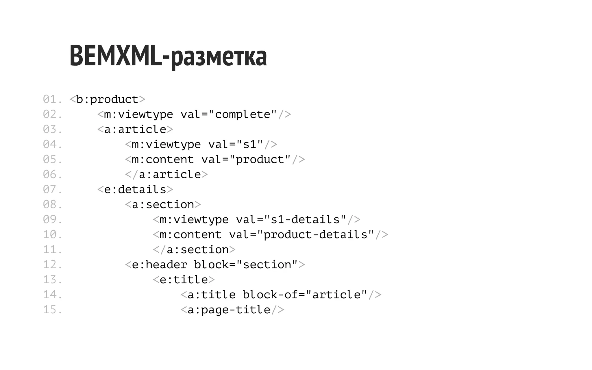 BEMXML-разметка
01. <b:product>
02.
<m:viewtype val="complete"/>
03.
<a:article>
04.
<m:viewtype val="s1"/>
05.
<m:content val="product"/>
06.
</a:article>
07.
<e:details>
08.
<a:section>
09.
<m:viewtype val="s1-details"/>
10.
<m:content val="product-details"/>
11.
</a:section>
12.
<e:header block="section">
13.
<e:title>
14.
<a:title block-of="article"/>
15.
<a:page-title/>

 