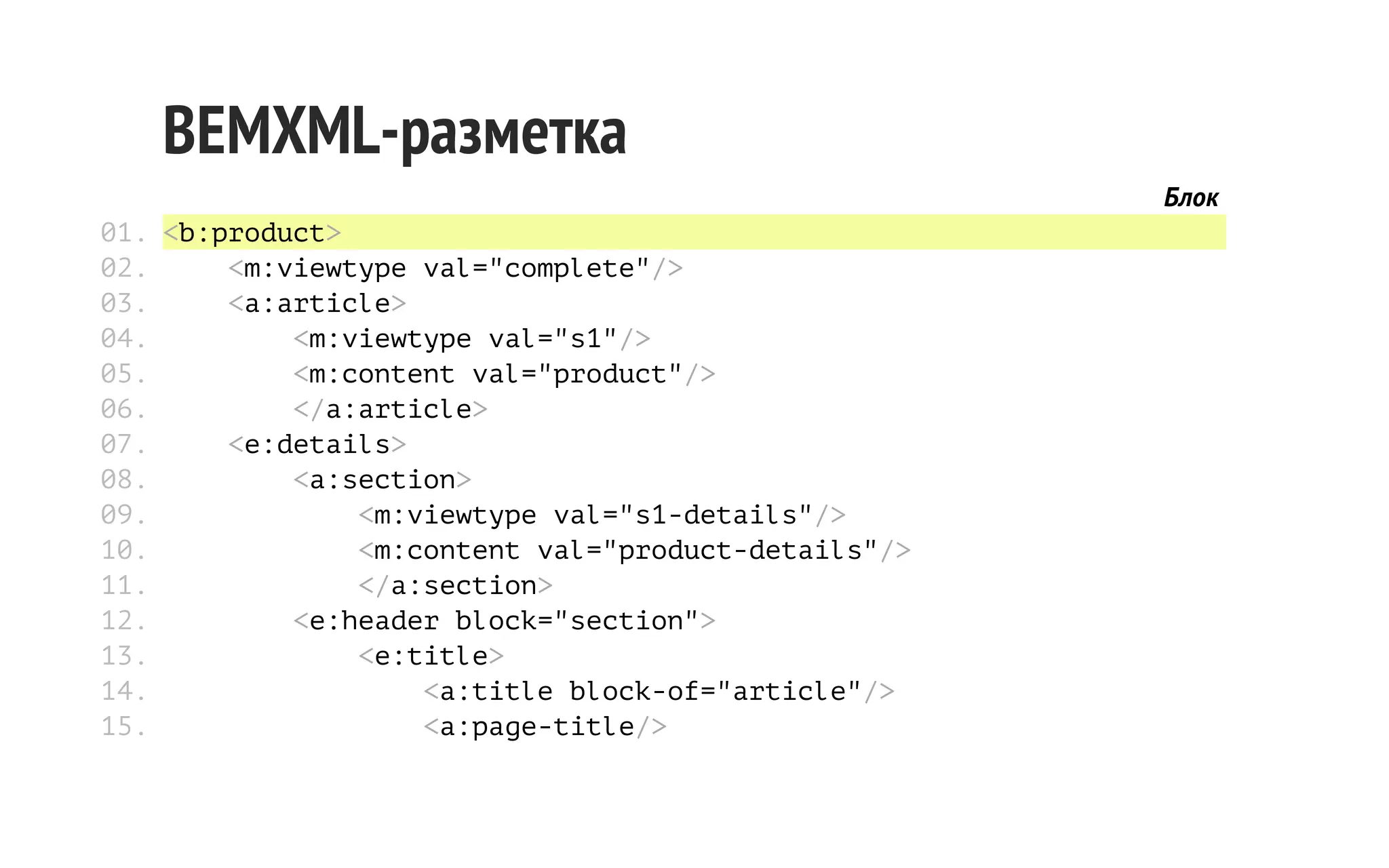 BEMXML-разметка
Блок
01. <b:product>
02.
<m:viewtype val="complete"/>
03.
<a:article>
04.
<m:viewtype val="s1"/>
05.
<m:content val="product"/>
06.
</a:article>
07.
<e:details>
08.
<a:section>
09.
<m:viewtype val="s1-details"/>
10.
<m:content val="product-details"/>
11.
</a:section>
12.
<e:header block="section">
13.
<e:title>
14.
<a:title block-of="article"/>
15.
<a:page-title/>

 