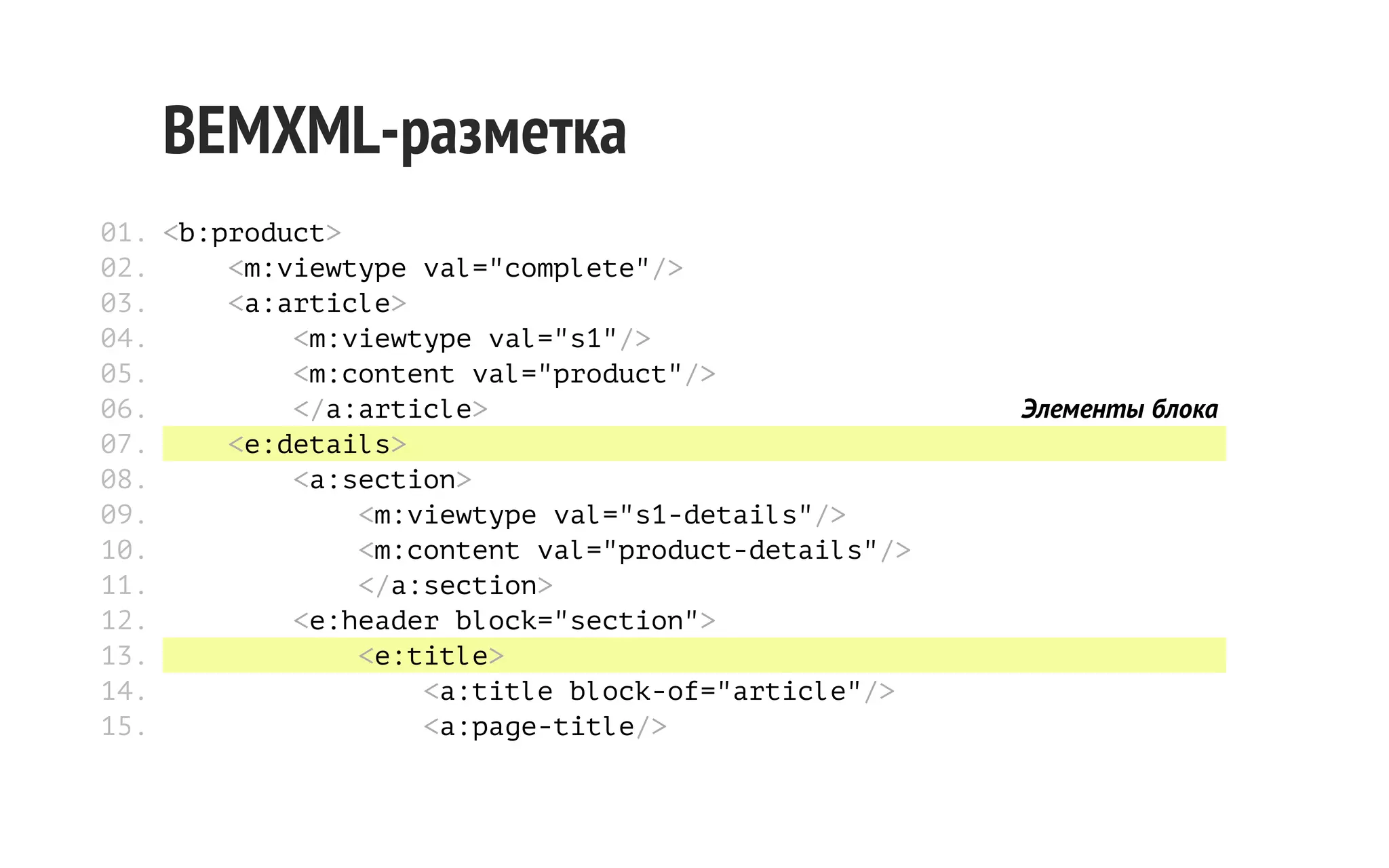 BEMXML-разметка
01. <b:product>
02.
<m:viewtype val="complete"/>
03.
<a:article>
04.
<m:viewtype val="s1"/>
05.
<m:content val="product"/>
06.
</a:article>
07.
<e:details>
08.
<a:section>
09.
<m:viewtype val="s1-details"/>
10.
<m:content val="product-details"/>
11.
</a:section>
12.
<e:header block="section">
13.
<e:title>
14.
<a:title block-of="article"/>
15.
<a:page-title/>

Элементы блока

 