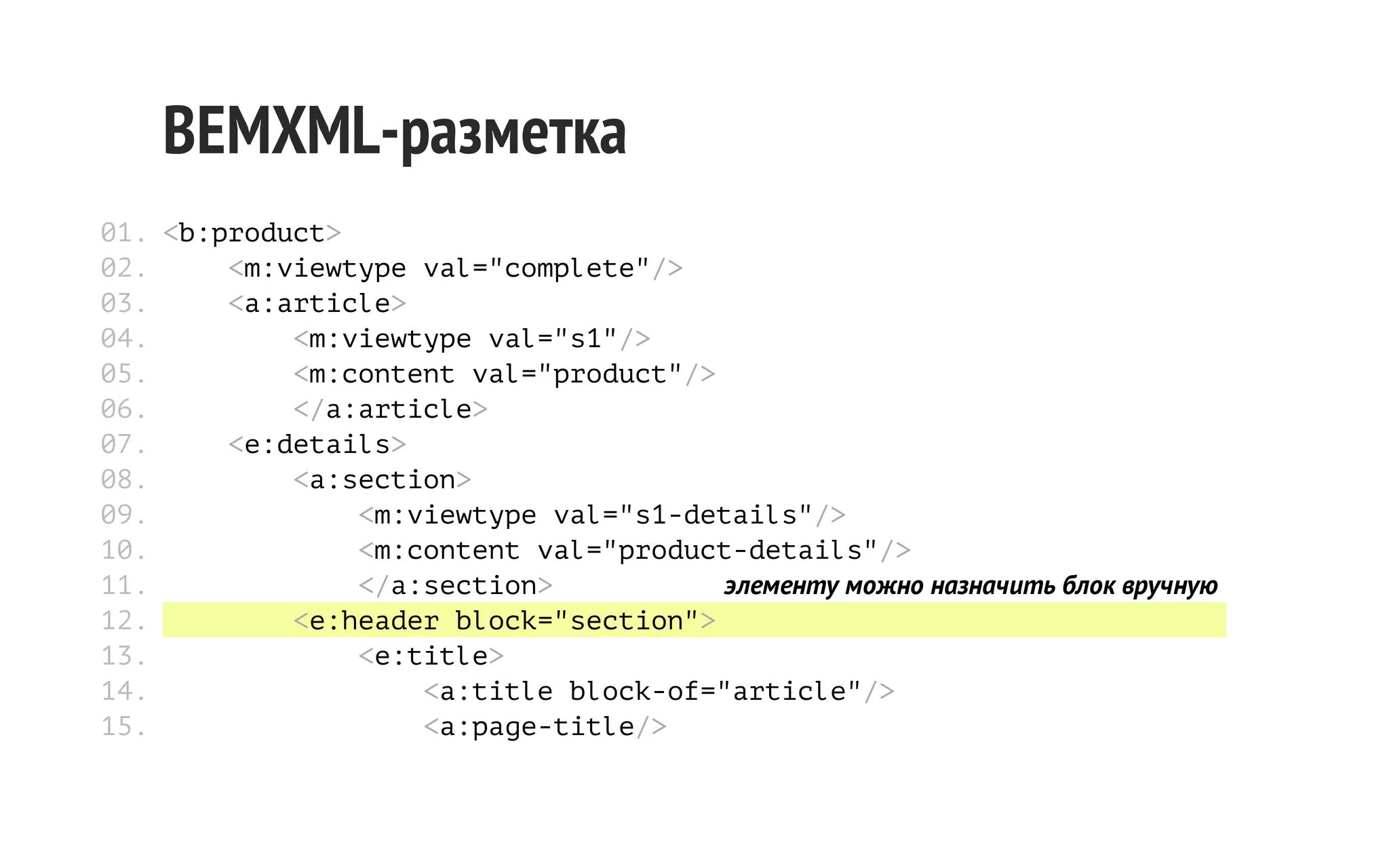 BEMXML-разметка
01. <b:product>
02.
<m:viewtype val="complete"/>
03.
<a:article>
04.
<m:viewtype val="s1"/>
05.
<m:content val="product"/>
06.
</a:article>
07.
<e:details>
08.
<a:section>
09.
<m:viewtype val="s1-details"/>
10.
<m:content val="product-details"/>
11.
</a:section>
элементу можно назначить блок вручную
12.
<e:header block="section">
13.
<e:title>
14.
<a:title block-of="article"/>
15.
<a:page-title/>

 