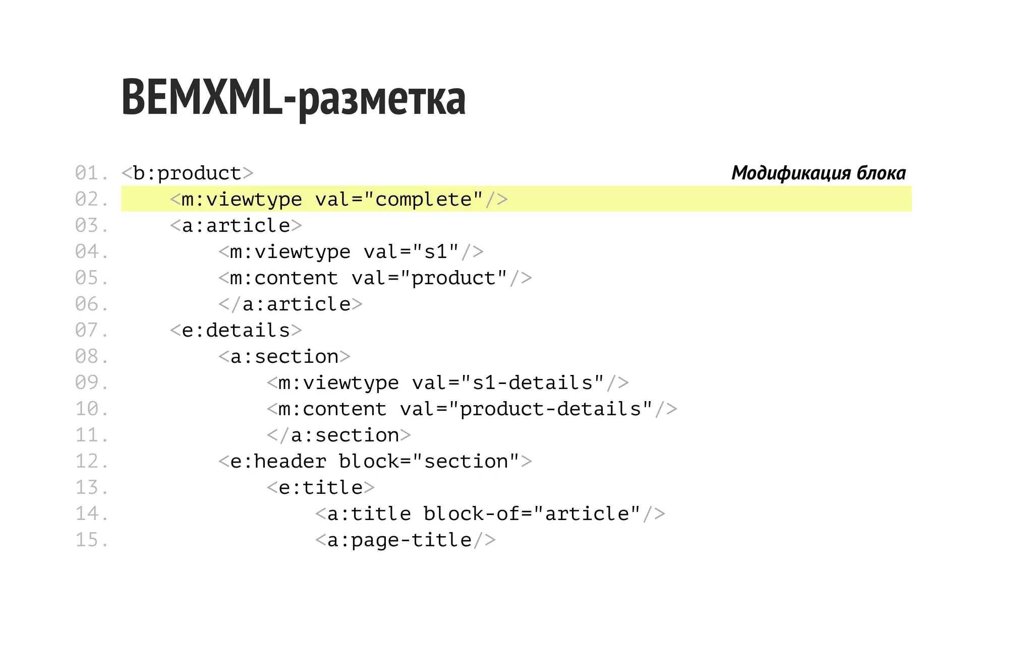 BEMXML-разметка
01. <b:product>
02.
<m:viewtype val="complete"/>
03.
<a:article>
04.
<m:viewtype val="s1"/>
05.
<m:content val="product"/>
06.
</a:article>
07.
<e:details>
08.
<a:section>
09.
<m:viewtype val="s1-details"/>
10.
<m:content val="product-details"/>
11.
</a:section>
12.
<e:header block="section">
13.
<e:title>
14.
<a:title block-of="article"/>
15.
<a:page-title/>

Модификация блока

 