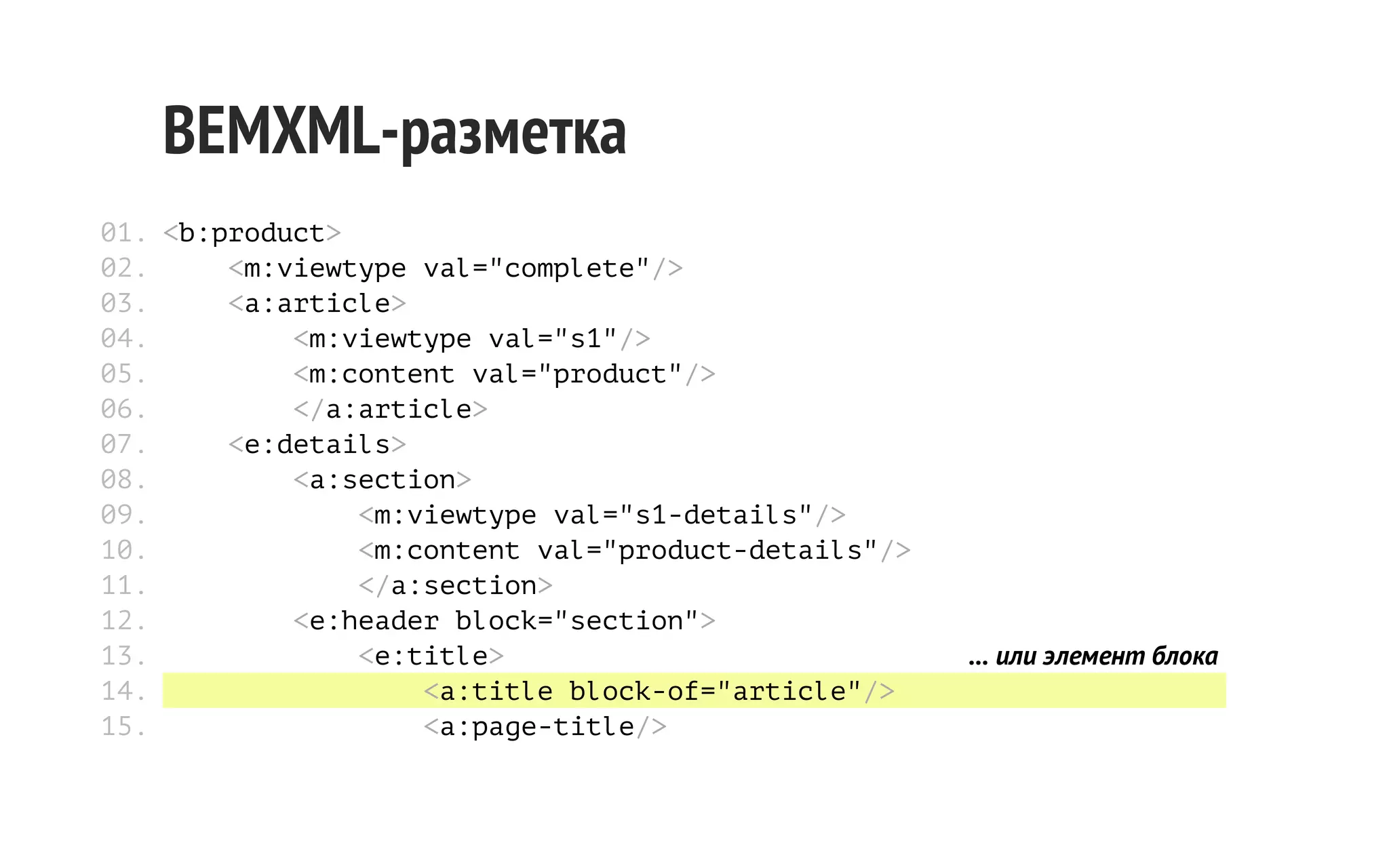 BEMXML-разметка
01. <b:product>
02.
<m:viewtype val="complete"/>
03.
<a:article>
04.
<m:viewtype val="s1"/>
05.
<m:content val="product"/>
06.
</a:article>
07.
<e:details>
08.
<a:section>
09.
<m:viewtype val="s1-details"/>
10.
<m:content val="product-details"/>
11.
</a:section>
12.
<e:header block="section">
13.
<e:title>
14.
<a:title block-of="article"/>
15.
<a:page-title/>

... или элемент блока

 