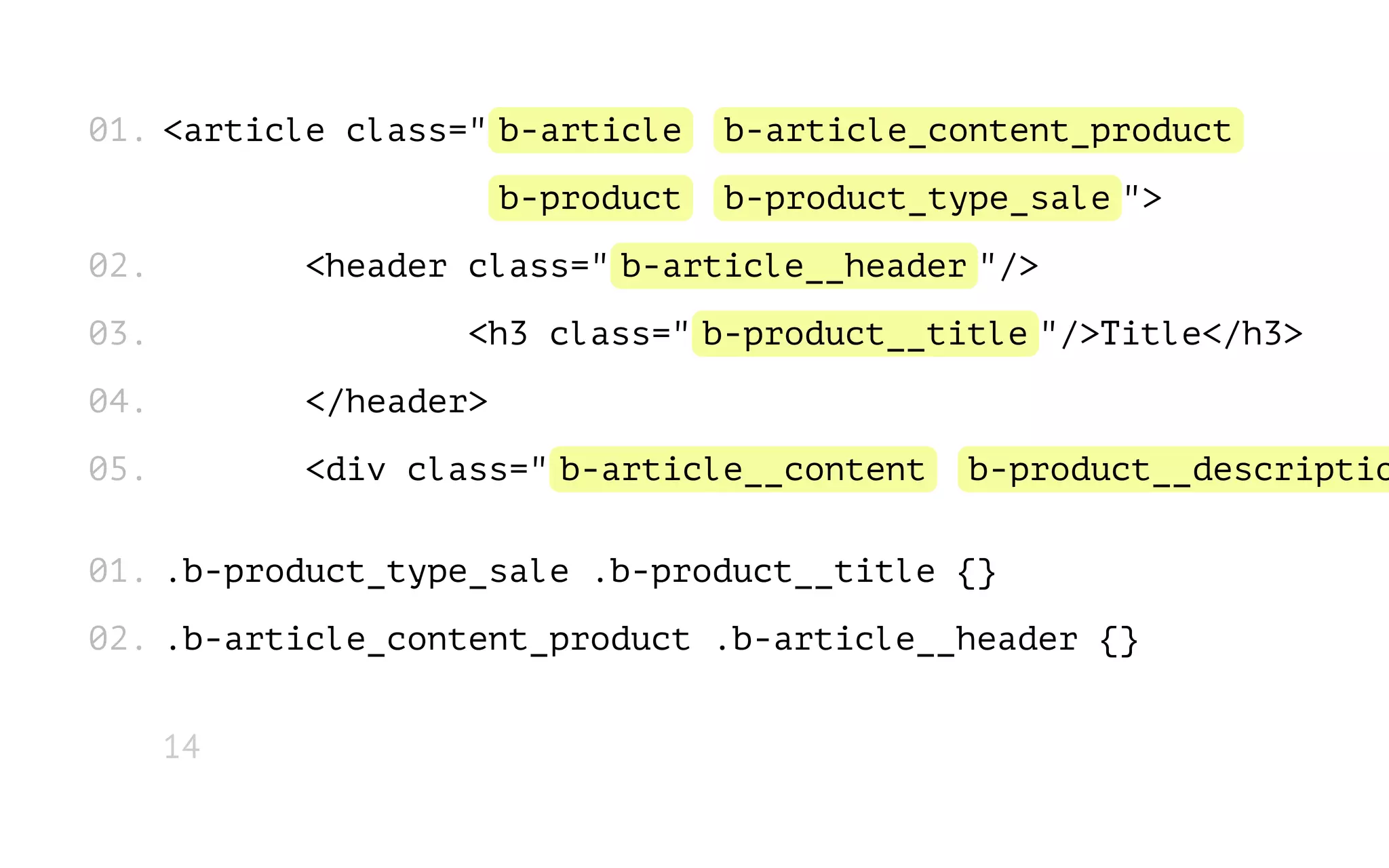 01. <article class=" b-article
b-product
02.

b-article_content_product
b-product_type_sale ">

<header class=" b-article__header "/>

03.

<h3 class=" b-product__title "/>Title</h3>

04.

</header>

05.

<div class=" b-article__content

b-product__descriptio

01. .b-product_type_sale .b-product__title {}
02. .b-article_content_product .b-article__header {}
14

 