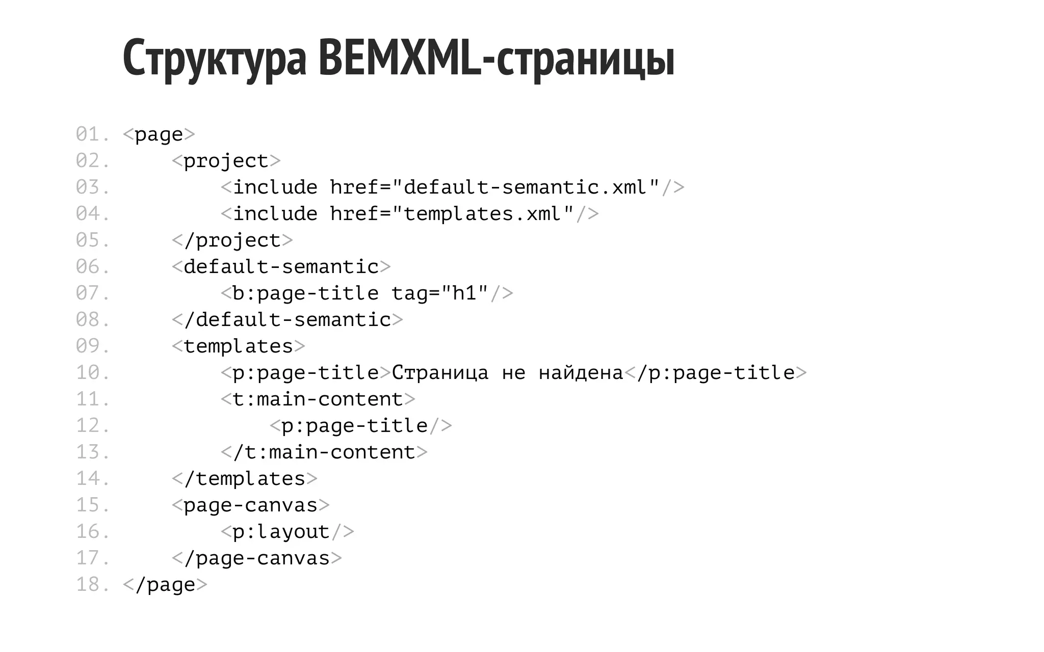 Структура BEMXML-страницы
01. <page>
02.
<project>
03.
<include href="default-semantic.xml"/>
04.
<include href="templates.xml"/>
05.
</project>
06.
<default-semantic>
07.
<b:page-title tag="h1"/>
08.
</default-semantic>
09.
<templates>
10.
<p:page-title>Страница не найдена</p:page-title>
11.
<t:main-content>
12.
<p:page-title/>
13.
</t:main-content>
14.
</templates>
15.
<page-canvas>
16.
<p:layout/>
17.
</page-canvas>
18. </page>

 