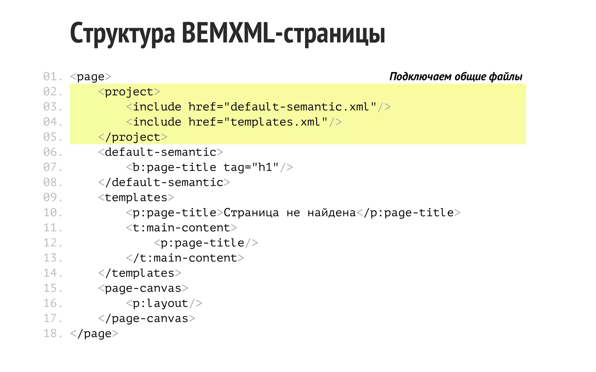 Структура BEMXML-страницы
01. <page>
Подключаем общие файлы
02.
<project>
03.
<include href="default-semantic.xml"/>
04.
<include href="templates.xml"/>
05.
</project>
06.
<default-semantic>
07.
<b:page-title tag="h1"/>
08.
</default-semantic>
09.
<templates>
10.
<p:page-title>Страница не найдена</p:page-title>
11.
<t:main-content>
12.
<p:page-title/>
13.
</t:main-content>
14.
</templates>
15.
<page-canvas>
16.
<p:layout/>
17.
</page-canvas>
18. </page>

 
