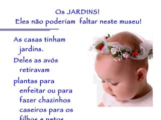 Os JARDINS!  Eles não poderiam  faltar neste museu! As casas tinham jardins.  Deles as avós retiravam  plantas para enfeitar ou para fazer chazinhos  caseiros para os filhos e netos.  