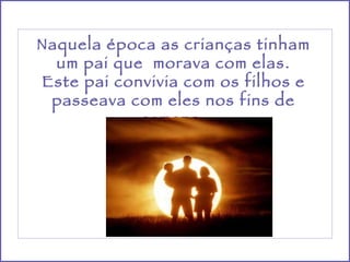 Naquela época as crianças tinham um pai que  morava com elas. Este pai convivia com os filhos e passeava com eles nos fins de semana. 