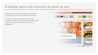 O Designer ajuda você a transmitir seu ponto de vista
O Designer do PowerPoint sugere designs profissionais para
sua apresentação, com base no conteúdo nos seus slides.
O Designer é um recurso disponibilizado somente por
assinatura. Se você tiver uma assinatura do Office 365, o slide
a seguir o mostrará como ele funciona em uma nova
apresentação.
 