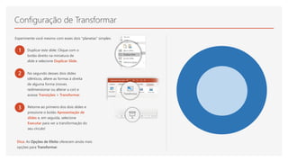 Configuração de Transformar
Experimente você mesmo com esses dois "planetas" simples:
1 Duplicar este slide: Clique com o
botão direito na miniatura de
slide e selecione Duplicar Slide.
2 No segundo desses dois slides
idênticos, altere as formas à direita
de alguma forma (mover,
redimensionar ou alterar a cor) e
acesse Transições > Transformar.
3 Retorne ao primeiro dos dois slides e
pressione o botão Apresentação de
slides e, em seguida, selecione
Executar para ver a transformação do
seu círculo!
Dica: As Opções de Efeito oferecem ainda mais
opções para Transformar.
 