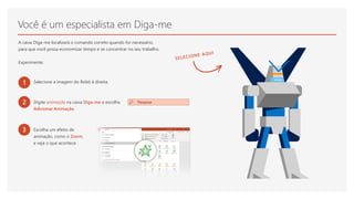 Você é um especialista em Diga-me
A caixa Diga-me localizará o comando correto quando for necessário,
para que você possa economizar tempo e se concentrar no seu trabalho.
Experimente:
1 Selecione a imagem do Robô à direita.
2 Digite animação na caixa Diga-me e escolha
Adicionar Animação.
3 Escolha um efeito de
animação, como o Zoom,
e veja o que acontece.
 