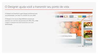 O Designer ajuda você a transmitir seu ponto de vista
O Designer do PowerPoint sugere designs profissionais para
sua apresentação, com base no conteúdo nos seus slides.
O Designer é um recurso disponibilizado somente por
assinatura. Se você tiver uma assinatura do Office 365, o slide
a seguir o mostrará como ele funciona em uma nova
apresentação.
 