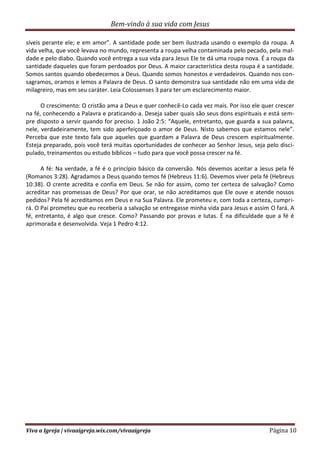 Bem-vindo à sua vida com Jesus
Viva a Igreja | vivaaigreja.wix.com/vivaaigreja Página 10
síveis perante ele; e em amor”. A santidade pode ser bem ilustrada usando o exemplo da roupa. A
vida velha, que você levava no mundo, representa a roupa velha contaminada pelo pecado, pela mal-
dade e pelo diabo. Quando você entrega a sua vida para Jesus Ele te dá uma roupa nova. É a roupa da
santidade daqueles que foram perdoados por Deus. A maior característica desta roupa é a santidade.
Somos santos quando obedecemos a Deus. Quando somos honestos e verdadeiros. Quando nos con-
sagramos, oramos e lemos a Palavra de Deus. O santo demonstra sua santidade não em uma vida de
milagreiro, mas em seu caráter. Leia Colossenses 3 para ter um esclarecimento maior.
O crescimento: O cristão ama a Deus e quer conhecê-Lo cada vez mais. Por isso ele quer crescer
na fé, conhecendo a Palavra e praticando-a. Deseja saber quais são seus dons espirituais e está sem-
pre disposto a servir quando for preciso. 1 João 2:5: “Aquele, entretanto, que guarda a sua palavra,
nele, verdadeiramente, tem sido aperfeiçoado o amor de Deus. Nisto sabemos que estamos nele”.
Perceba que este texto fala que aqueles que guardam a Palavra de Deus crescem espiritualmente.
Esteja preparado, pois você terá muitas oportunidades de conhecer ao Senhor Jesus, seja pelo disci-
pulado, treinamentos ou estudo bíblicos – tudo para que você possa crescer na fé.
A fé: Na verdade, a fé é o princípio básico da conversão. Nós devemos aceitar a Jesus pela fé
(Romanos 3:28). Agradamos a Deus quando temos fé (Hebreus 11:6). Devemos viver pela fé (Hebreus
10:38). O crente acredita e confia em Deus. Se não for assim, como ter certeza de salvação? Como
acreditar nas promessas de Deus? Por que orar, se não acreditamos que Ele ouve e atende nossos
pedidos? Pela fé acreditamos em Deus e na Sua Palavra. Ele prometeu e, com toda a certeza, cumpri-
rá. O Pai prometeu que eu receberia a salvação se entregasse minha vida para Jesus e assim O fará. A
fé, entretanto, é algo que cresce. Como? Passando por provas e lutas. É na dificuldade que a fé é
aprimorada e desenvolvida. Veja 1 Pedro 4:12.
 
