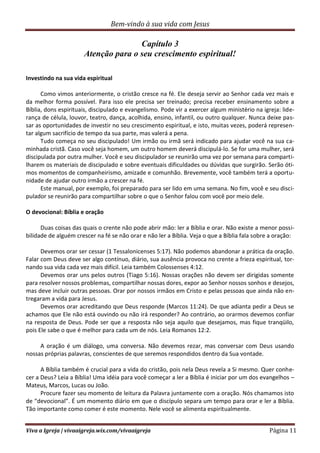 Bem-vindo à sua vida com Jesus
Viva a Igreja | vivaaigreja.wix.com/vivaaigreja Página 11
Capítulo 3
Atenção para o seu crescimento espiritual!
Investindo na sua vida espiritual
Como vimos anteriormente, o cristão cresce na fé. Ele deseja servir ao Senhor cada vez mais e
da melhor forma possível. Para isso ele precisa ser treinado; precisa receber ensinamento sobre a
Bíblia, dons espirituais, discipulado e evangelismo. Pode vir a exercer algum ministério na igreja: lide-
rança de célula, louvor, teatro, dança, acolhida, ensino, infantil, ou outro qualquer. Nunca deixe pas-
sar as oportunidades de investir no seu crescimento espiritual, e isto, muitas vezes, poderá represen-
tar algum sacrifício de tempo da sua parte, mas valerá a pena.
Tudo começa no seu discipulado! Um irmão ou irmã será indicado para ajudar você na sua ca-
minhada cristã. Caso você seja homem, um outro homem deverá discipulá-lo. Se for uma mulher, será
discipulada por outra mulher. Você e seu discipulador se reunirão uma vez por semana para comparti-
lharem os materiais de discipulado e sobre eventuais dificuldades ou dúvidas que surgirão. Serão óti-
mos momentos de companheirismo, amizade e comunhão. Brevemente, você também terá a oportu-
nidade de ajudar outro irmão a crescer na fé.
Este manual, por exemplo, foi preparado para ser lido em uma semana. No fim, você e seu disci-
pulador se reunirão para compartilhar sobre o que o Senhor falou com você por meio dele.
O devocional: Bíblia e oração
Duas coisas das quais o crente não pode abrir mão: ler a Bíblia e orar. Não existe a menor possi-
bilidade de alguém crescer na fé se não orar e não ler a Bíblia. Veja o que a Bíblia fala sobre a oração:
Devemos orar ser cessar (1 Tessalonicenses 5:17). Não podemos abandonar a prática da oração.
Falar com Deus deve ser algo contínuo, diário, sua ausência provoca no crente a frieza espiritual, tor-
nando sua vida cada vez mais difícil. Leia também Colossenses 4:12.
Devemos orar uns pelos outros (Tiago 5:16). Nossas orações não devem ser dirigidas somente
para resolver nossos problemas, compartilhar nossas dores, expor ao Senhor nossos sonhos e desejos,
mas deve incluir outras pessoas. Orar por nossos irmãos em Cristo e pelas pessoas que ainda não en-
tregaram a vida para Jesus.
Devemos orar acreditando que Deus responde (Marcos 11:24). De que adianta pedir a Deus se
achamos que Ele não está ouvindo ou não irá responder? Ao contrário, ao orarmos devemos confiar
na resposta de Deus. Pode ser que a resposta não seja aquilo que desejamos, mas fique tranqüilo,
pois Ele sabe o que é melhor para cada um de nós. Leia Romanos 12:2.
A oração é um diálogo, uma conversa. Não devemos rezar, mas conversar com Deus usando
nossas próprias palavras, conscientes de que seremos respondidos dentro da Sua vontade.
A Bíblia também é crucial para a vida do cristão, pois nela Deus revela a Si mesmo. Quer conhe-
cer a Deus? Leia a Bíblia! Uma idéia para você começar a ler a Bíblia é iniciar por um dos evangelhos –
Mateus, Marcos, Lucas ou João.
Procure fazer seu momento de leitura da Palavra juntamente com a oração. Nós chamamos isto
de “devocional”. É um momento diário em que o discípulo separa um tempo para orar e ler a Bíblia.
Tão importante como comer é este momento. Nele você se alimenta espiritualmente.
 