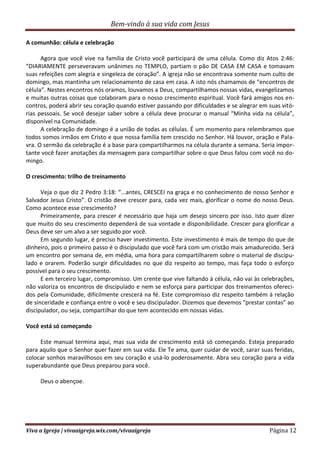 Bem-vindo à sua vida com Jesus
Viva a Igreja | vivaaigreja.wix.com/vivaaigreja Página 12
A comunhão: célula e celebração
Agora que você vive na família de Cristo você participará de uma célula. Como diz Atos 2:46:
“DIARIAMENTE perseveravam unânimes no TEMPLO, partiam o pão DE CASA EM CASA e tomavam
suas refeições com alegria e singeleza de coração”. A igreja não se encontrava somente num culto de
domingo, mas mantinha um relacionamento de casa em casa. A isto nós chamamos de “encontros de
célula”. Nestes encontros nós oramos, louvamos a Deus, compartilhamos nossas vidas, evangelizamos
e muitas outras coisas que colaboram para o nosso crescimento espiritual. Você fará amigos nos en-
contros, poderá abrir seu coração quando estiver passando por dificuldades e se alegrar em suas vitó-
rias pessoais. Se você desejar saber sobre a célula deve procurar o manual “Minha vida na célula”,
disponível na Comunidade.
A celebração de domingo é a união de todas as células. É um momento para relembramos que
todos somos irmãos em Cristo e que nossa família tem crescido no Senhor. Há louvor, oração e Pala-
vra. O sermão da celebração é a base para compartilharmos na célula durante a semana. Seria impor-
tante você fazer anotações da mensagem para compartilhar sobre o que Deus falou com você no do-
mingo.
O crescimento: trilho de treinamento
Veja o que diz 2 Pedro 3:18: “...antes, CRESCEI na graça e no conhecimento de nosso Senhor e
Salvador Jesus Cristo”. O cristão deve crescer para, cada vez mais, glorificar o nome do nosso Deus.
Como acontece esse crescimento?
Primeiramente, para crescer é necessário que haja um desejo sincero por isso. Isto quer dizer
que muito do seu crescimento dependerá de sua vontade e disponibilidade. Crescer para glorificar a
Deus deve ser um alvo a ser seguido por você.
Em segundo lugar, é preciso haver investimento. Este investimento é mais de tempo do que de
dinheiro, pois o primeiro passo é o discipulado que você fará com um cristão mais amadurecido. Será
um encontro por semana de, em média, uma hora para compartilharem sobre o material de discipu-
lado e orarem. Poderão surgir dificuldades no que diz respeito ao tempo, mas faça todo o esforço
possível para o seu crescimento.
E em terceiro lugar, compromisso. Um crente que vive faltando à célula, não vai às celebrações,
não valoriza os encontros de discipulado e nem se esforça para participar dos treinamentos ofereci-
dos pela Comunidade, dificilmente crescerá na fé. Este compromisso diz respeito também à relação
de sinceridade e confiança entre o você e seu discipulador. Dizemos que devemos “prestar contas” ao
discipulador, ou seja, compartilhar do que tem acontecido em nossas vidas.
Você está só começando
Este manual termina aqui, mas sua vida de crescimento está só começando. Esteja preparado
para aquilo que o Senhor quer fazer em sua vida. Ele Te ama, quer cuidar de você, sarar suas feridas,
colocar sonhos maravilhosos em seu coração e usá-lo poderosamente. Abra seu coração para a vida
superabundante que Deus preparou para você.
Deus o abençoe.
 