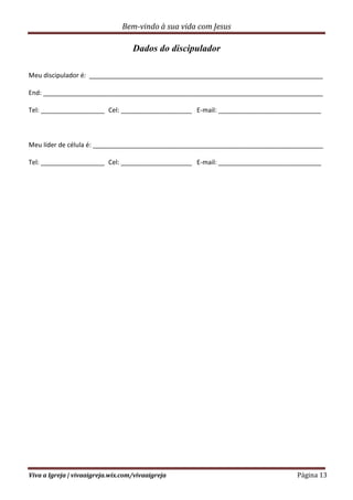 Bem-vindo à sua vida com Jesus
Viva a Igreja | vivaaigreja.wix.com/vivaaigreja Página 13
Dados do discipulador
Meu discipulador é: __________________________________________________________________
End: _______________________________________________________________________________
Tel: __________________ Cel: ____________________ E-mail: _____________________________
Meu líder de célula é: _________________________________________________________________
Tel: __________________ Cel: ____________________ E-mail: _____________________________
 