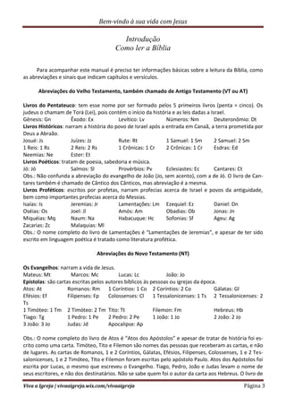 Bem-vindo à sua vida com Jesus
Viva a Igreja | vivaaigreja.wix.com/vivaaigreja Página 3
Introdução
Como ler a Bíblia
Para acompanhar este manual é preciso ter informações básicas sobre a leitura da Bíblia, como
as abreviações e sinais que indicam capítulos e versículos.
Abreviações do Velho Testamento, também chamado de Antigo Testamento (VT ou AT)
Livros do Pentateuco: tem esse nome por ser formado pelos 5 primeiros livros (penta = cinco). Os
judeus o chamam de Torá (Lei), pois contém o início da história e as leis dadas a Israel.
Gênesis: Gn Êxodo: Ex Levítico: Lv Números: Nm Deuteronômio: Dt
Livros Históricos: narram a história do povo de Israel após a entrada em Canaã, a terra prometida por
Deus a Abraão.
Josué: Js Juízes: Jz Rute: Rt 1 Samuel: 1 Sm 2 Samuel: 2 Sm
1 Reis: 1 Rs 2 Reis: 2 Rs 1 Crônicas: 1 Cr 2 Crônicas: 1 Cr Esdras: Ed
Neemias: Ne Ester: Et
Livros Poéticos: tratam de poesia, sabedoria e música.
Jó: Jó Salmos: Sl Provérbios: Pv Eclesiastes: Ec Cantares: Ct
Obs.: Não confunda a abreviação do evangelho de João (Jo, sem acento), com a de Jó. O livro de Can-
tares também é chamado de Cântico dos Cânticos, mas abreviação é a mesma.
Livros Proféticos: escritos por profetas, narram profecias acerca de Israel e povos da antiguidade,
bem como importantes profecias acerca do Messias.
Isaías: Is Jeremias: Jr Lamentações: Lm Ezequiel: Ez Daniel: Dn
Oséias: Os Joel: Jl Amós: Am Obadias: Ob Jonas: Jn
Miquéias: Mq Naum: Na Habacuque: Hc Sofonias: Sf Ageu: Ag
Zacarias: Zc Malaquias: Ml
Obs.: O nome completo do livro de Lamentações é “Lamentações de Jeremias”, e apesar de ter sido
escrito em linguagem poética é tratado como literatura profética.
Abreviações do Novo Testamento (NT)
Os Evangelhos: narram a vida de Jesus.
Mateus: Mt Marcos: Mc Lucas: Lc João: Jo
Epístolas: são cartas escritas pelos autores bíblicos às pessoas ou igrejas da época.
Atos: At Romanos: Rm 1 Coríntios: 1 Co 2 Coríntios: 2 Co Gálatas: Gl
Efésios: Ef Filipenses: Fp Colossenses: Cl 1 Tessalonicenses: 1 Ts 2 Tessalonicenses: 2
Ts
1 Timóteo: 1 Tm 2 Timóteo: 2 Tm Tito: Tt Filemon: Fm Hebreus: Hb
Tiago: Tg 1 Pedro: 1 Pe 2 Pedro: 2 Pe 1 João: 1 Jo 2 João: 2 Jo
3 João: 3 Jo Judas: Jd Apocalipse: Ap
Obs.: O nome completo do livro de Atos é “Atos dos Apóstolos” e apesar de tratar de história foi es-
crito como uma carta. Timóteo, Tito e Filemon são nomes das pessoas que receberam as cartas, e não
de lugares. As cartas de Romanos, 1 e 2 Coríntios, Gálatas, Efésios, Filipenses, Colossenses, 1 e 2 Tes-
salonicenses, 1 e 2 Timóteo, Tito e Filemon foram escritas pelo apóstolo Paulo. Atos dos Apóstolos foi
escrita por Lucas, o mesmo que escreveu o Evangelho. Tiago, Pedro, João e Judas levam o nome de
seus escritores, e não dos destinatários. Não se sabe quem foi o autor da carta aos Hebreus. O livro de
 