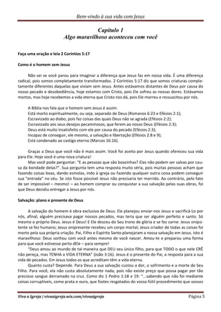 Bem-vindo à sua vida com Jesus
Viva a Igreja | vivaaigreja.wix.com/vivaaigreja Página 5
Capítulo 1
Algo maravilhoso aconteceu com você
Faça uma oração e leia 2 Coríntios 5:17
Como é o homem sem Jesus
Não sei se você parou para imaginar a diferença que Jesus faz em nossa vida. É uma diferença
radical, pois somos completamente transformados. 2 Coríntios 5:17 diz que somos criaturas comple-
tamente diferentes daquelas que viviam sem Jesus. Antes estávamos distantes de Deus por causa do
nosso pecado e desobediência, hoje estamos com Cristo, pois Ele sofreu as nossas dores. Estávamos
mortos, mas hoje recebemos a vida eterna que Cristo nos dá, pois Ele morreu e ressuscitou por nós.
A Bíblia nos fala que o homem sem Jesus é assim:
Está morto espiritualmente, ou seja, separado de Deus (Romanos 6:23 e Efésios 2:1);
Escravizado ao diabo, pois faz coisas das quais Deus não se agrada (Efésios 2:2);
Escravizado aos seus desejos pecaminosos, que ferem ao nosso Deus (Efésios 2:3);
Deus está muito insatisfeito com ele por causa do pecado (Efésios 2:3);
Incapaz de conseguir, ele mesmo, a salvação e libertação (Efésios 2:8 e 9);
Está condenado ao castigo eterno (Marcos 16:16).
Graças a Deus que você não é mais assim. Você foi aceito por Jesus quando ofereceu sua vida
para Ele. Hoje você é uma nova criatura!
Mas você pode perguntar: “E as pessoas que são boazinhas? Elas não podem ser salvas por cau-
sa da bondade delas?”. Sua pergunta tem uma resposta muito séria, pois muitas pessoas acham que
fazendo coisas boas, dando esmolas, indo à igreja ou fazendo qualquer outra coisa podem conseguir
sua “entrada” no céu. Se isto fosse possível Jesus não precisaria ter morrido. Ao contrário, pelo fato
de ser impossível – mesmo! – ao homem comprar ou conquistar a sua salvação pelas suas obras, foi
que Deus decidiu entregar a Jesus por nós.
Salvação: plano e presente de Deus
A salvação do homem é obra exclusiva de Deus. Ele planejou enviar-nos Jesus e sacrificá-Lo por
nós, afinal, alguém precisava pagar nossos pecados, mas teria que ser alguém perfeito e santo. Só
mesmo o próprio Deus. Jesus é Deus! E Ele desceu do Seu trono de glória e se fez carne: Jesus onipo-
tente se fez humano; Jesus onipresente recebeu um corpo mortal; Jesus criador de todas as coisas foi
morto pela sua própria criação. Pai, Filho e Espírito Santo planejaram a nossa salvação em Jesus. Isto é
maravilhoso: Deus sonhou com você antes mesmo de você nascer. Amou-te e preparou uma forma
para que você estivesse perto dEle – para sempre!
“Deus amou ao mundo de tal maneira que DEU seu único filho, para que TODO o que nele CRÊ
não pereça, mas TENHA a VIDA ETERNA” (João 3:16). Jesus é o presente do Pai, a resposta para a sua
vida de pecados. Em Jesus todos os que acreditam têm a vida eterna.
Quanto custa? Depende. Para Deus a sua salvação custou a dor, o sofrimento e a morte de Seu
Filho. Para você, ela não custa absolutamente nada, pois não existe preço que possa pagar por tão
precioso sangue derramado na cruz. Como diz 1 Pedro 1:18 e 19: “...sabendo que não foi mediante
coisas corruptíveis, como prata e ouro, que fostes resgatados do vosso fútil procedimento que vossos
 