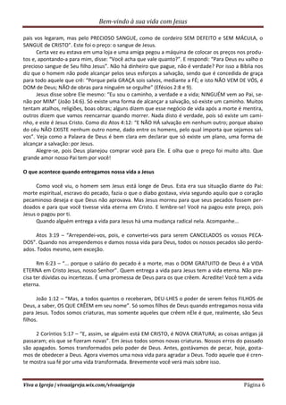 Bem-vindo à sua vida com Jesus
Viva a Igreja | vivaaigreja.wix.com/vivaaigreja Página 6
pais vos legaram, mas pelo PRECIOSO SANGUE, como de cordeiro SEM DEFEITO e SEM MÁCULA, o
SANGUE de CRISTO”. Este foi o preço: o sangue de Jesus.
Certa vez eu estava em uma loja e uma amiga pegou a máquina de colocar os preços nos produ-
tos e, apontando-a para mim, disse: “Você acha que vale quanto?”. E respondi: “Para Deus eu valho o
precioso sangue de Seu filho Jesus”. Não há dinheiro que pague, não é verdade? Por isso a Bíblia nos
diz que o homem não pode alcançar pelos seus esforços a salvação, sendo que é concedida de graça
para todo aquele que crê: “Porque pela GRAÇA sois salvos, mediante a FÉ; e isto NÃO VEM DE VÓS, é
DOM de Deus; NÃO de obras para ninguém se orgulhe” (Efésios 2:8 e 9).
Jesus disse sobre Ele mesmo: “Eu sou o caminho, a verdade e a vida; NINGUÉM vem ao Pai, se-
não por MIM” (João 14:6). Só existe uma forma de alcançar a salvação, só existe um caminho. Muitos
tentam atalhos, religiões, boas obras; alguns dizem que esse negócio de vida após a morte é mentira,
outros dizem que vamos reencarnar quando morrer. Nada disto é verdade, pois só existe um cami-
nho, e este é Jesus Cristo. Como diz Atos 4:12: “E NÃO HÁ salvação em nenhum outro; porque abaixo
do céu NÃO EXISTE nenhum outro nome, dado entre os homens, pelo qual importa que sejamos sal-
vos”. Veja como a Palavra de Deus é bem clara em declarar que só existe um plano, uma forma de
alcançar a salvação: por Jesus.
Alegre-se, pois Deus planejou comprar você para Ele. E olha que o preço foi muito alto. Que
grande amor nosso Pai tem por você!
O que acontece quando entregamos nossa vida a Jesus
Como você viu, o homem sem Jesus está longe de Deus. Esta era sua situação diante do Pai:
morte espiritual, escravo do pecado, fazia o que o diabo gostava, vivia segundo aquilo que o coração
pecaminoso deseja e que Deus não aprovava. Mas Jesus morreu para que seus pecados fossem per-
doados e para que você tivesse vida eterna em Cristo. E lembre-se! Você na pagou este preço, pois
Jesus o pagou por ti.
Quando alguém entrega a vida para Jesus há uma mudança radical nela. Acompanhe...
Atos 3:19 – “Arrependei-vos, pois, e convertei-vos para serem CANCELADOS os vossos PECA-
DOS”. Quando nos arrependemos e damos nossa vida para Deus, todos os nossos pecados são perdo-
ados. Todos mesmo, sem exceção.
Rm 6:23 – “... porque o salário do pecado é a morte, mas o DOM GRATUITO de Deus é a VIDA
ETERNA em Cristo Jesus, nosso Senhor”. Quem entrega a vida para Jesus tem a vida eterna. Não pre-
cisa ter dúvidas ou incertezas. É uma promessa de Deus para os que crêem. Acredite! Você tem a vida
eterna.
João 1:12 – “Mas, a todos quantos o receberam, DEU-LHES o poder de serem feitos FILHOS de
Deus, a saber, OS QUE CRÊEM em seu nome”. Só somos filhos de Deus quando entregamos nossa vida
para Jesus. Todos somos criaturas, mas somente aqueles que crêem nEle é que, realmente, são Seus
filhos.
2 Coríntios 5:17 – “E, assim, se alguém está EM CRISTO, é NOVA CRIATURA; as coisas antigas já
passaram; eis que se fizeram novas”. Em Jesus todos somos novas criaturas. Nossos erros do passado
são apagados. Somos transformados pelo poder de Deus. Antes, gostávamos de pecar, hoje, gosta-
mos de obedecer a Deus. Agora vivemos uma nova vida para agradar a Deus. Todo aquele que é cren-
te mostra sua fé por uma vida transformada. Brevemente você verá mais sobre isso.
 