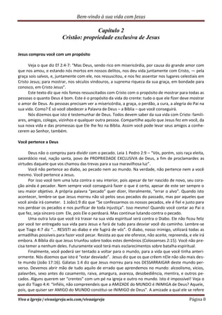 Bem-vindo à sua vida com Jesus
Viva a Igreja | vivaaigreja.wix.com/vivaaigreja Página 8
Capítulo 2
Cristão: propriedade exclusiva de Jesus
Jesus comprou você com um propósito
Veja o que diz Ef 2:4-7: “Mas Deus, sendo rico em misericórdia, por causa do grande amor com
que nos amou, e estando nós mortos em nossos delitos, nos deu vida juntamente com Cristo, — pela
graça sois salvos, e, juntamente com ele, nos ressuscitou, e nos fez assentar nos lugares celestiais em
Cristo Jesus; para mostrar, nos séculos vindouros, a suprema riqueza da sua graça, em bondade para
conosco, em Cristo Jesus”.
Este texto diz que nós fomos ressuscitados com Cristo com o propósito de mostrar para todas as
pessoas o quanto Deus é bom. Este é o propósito da vida do crente: tudo o que ele fizer deve mostrar
o amor de Deus. As pessoas precisam ver a misericórdia, a graça, o perdão, a cura, a alegria do Pai na
sua vida. Como? É só você obedecer a Palavra de Deus – a Bíblia – que você conseguirá.
Nós dizemos que isto é testemunhar de Deus. Todos devem saber da sua vida com Cristo: famili-
ares, amigos, colegas, vizinhos e qualquer outra pessoa. Compartilhe aquilo que Jesus fez em você, da
sua nova vida e das promessas que Ele lhe fez na Bíblia. Assim você pode levar seus amigos a conhe-
cerem ao Senhor, também.
Você pertence a Deus
Deus não o comprou para dividir com o pecado. Leia 1 Pedro 2:9 – “Vós, porém, sois raça eleita,
sacerdócio real, nação santa, povo de PROPRIEDADE EXCLUSIVA de Deus, a fim de proclamardes as
virtudes daquele que vos chamou das trevas para a sua maravilhosa luz”.
Você não pertence ao diabo, ao pecado nem ao mundo. Na verdade, não pertence nem a você
mesmo. Você pertence a Jesus.
Por isso você tem uma luta contra o seu interior, pois apesar de ter nascido de novo, seu cora-
ção ainda é pecador. Nem sempre você conseguirá fazer o que é certo, apesar de este ser sempre o
seu maior objetivo. A própria palavra “pecado” quer dizer, literalmente, “errar o alvo”. Quando isto
acontecer, lembre-se que Jesus morreu não só pelos seus pecados do passado, mas por aqueles que
você ainda irá cometer. 1 João1:9 diz que “Se confessarmos os nossos pecados, ele é fiel e justo para
nos perdoar os pecados e nos purificar de toda injustiça”. Isso mesmo! Quando você contar ao Pai o
que fez, seja sincero com Ele, pois Ele o perdoará. Mas continue lutando contra o pecado.
Uma outra luta que você irá travar na sua vida espiritual será contra o Diabo. Ele não ficou feliz
por você ter entregado sua vida para Jesus e fará de tudo para desviar você do caminho. Lembre-se
que Tiago 4:7 diz “... RESISTI ao diabo e ele fugirá de vós”. O diabo, nosso inimigo, utilizará todas as
armadilhas possíveis para fazer você pecar. Resista ao que ele oferece, não aceite, repreenda, e ele irá
embora. A Bíblia diz que Jesus triunfou sobre todos estes demônios (Colossenses 2:15). Você não pre-
cisa temer a nenhum deles. Futuramente você terá mais esclarecimentos sobre batalha espiritual.
Finalmente, você poderá ser tentado a voltar para o mundo, para a vida que você tinha anteri-
ormente. Nós dizemos que isto é “estar desviado”. Jesus diz que os que crêem nEle não são mais des-
te mundo (João 17:16). Gálatas 1:4 diz que Jesus morreu para nos DESSARRAIGAR deste mundo per-
verso. Devemos abrir mão de tudo aquilo de errado que aprendemos no mundo: alcoolismo, vícios,
palavrões, sexo antes do casamento, raiva, amargura, avareza, desobediência, mentira, e outros pe-
cados. Alguns querem ser “crentes” com um pé na igreja e outro no mundo. Isto é impossível! Veja o
que diz Tiago 4:4: “Infiéis, não compreendeis que a AMIZADE do MUNDO é INIMIGA de Deus? Aquele,
pois, que quiser ser AMIGO do MUNDO constitui-se INIMIGO de Deus”. A amizade a qual ele se refere
 