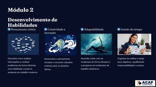 Módulo 2
Desenvolvimento de
Habilidades
➡️Pensamento crítico
Descubra como analisar
informações e resolver
problemas de forma eficiente,
uma habilidade crucial no
ambiente de trabalho moderno.
➡️Criatividade e
inovação
Desenvolva o pensamento
inovador e encontre soluções
criativas para os desafios
diários.
➡️Adaptabilidade
Aprenda a lidar com as
mudanças de forma eficazes e
a prosperar em ambientes de
trabalho dinâmicos.
➡️Gestão do tempo
Organize-se melhor e atinja
seus objetivos, equilibrando
responsabilidades e prazos.
 